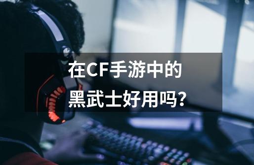 在CF手游中的黑武士好用吗？-第1张-游戏相关-尔合网