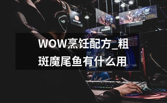 WOW烹饪配方_粗斑魔尾鱼有什么用-第1张-游戏相关-尔合网