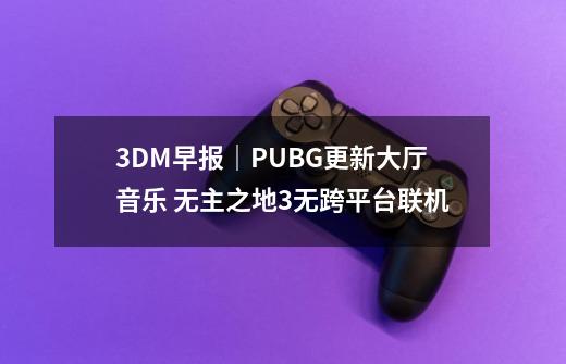 3DM早报｜PUBG更新大厅音乐 无主之地3无跨平台联机-第1张-游戏相关-尔合网