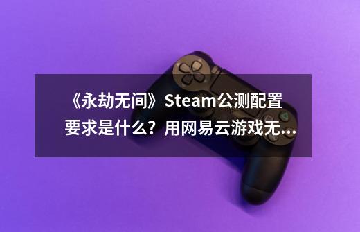 《永劫无间》Steam公测配置要求是什么？用网易云游戏无需配置轻松畅玩-第1张-游戏相关-尔合网