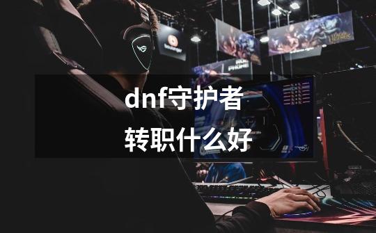 dnf守护者转职什么好-第1张-游戏相关-尔合网