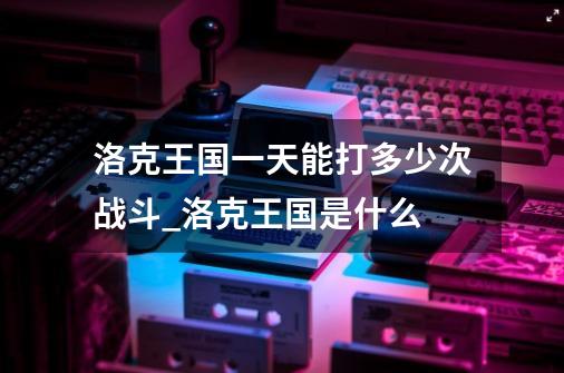 洛克王国一天能打多少次战斗_洛克王国是什么-第1张-游戏相关-尔合网