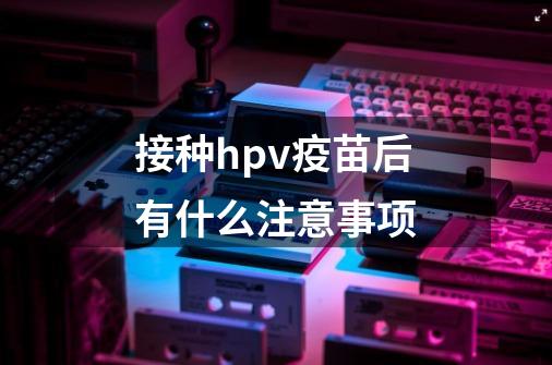 接种hpv疫苗后有什么注意事项-第1张-游戏相关-尔合网