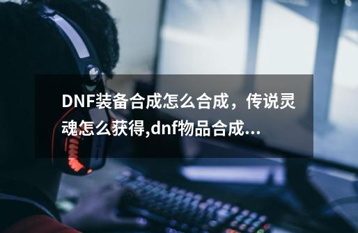 DNF装备合成怎么合成，传说灵魂怎么获得,dnf物品合成系统怎么玩-第1张-游戏相关-尔合网