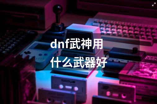 dnf武神用什么武器好-第1张-游戏相关-尔合网