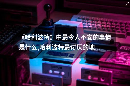 《哈利?波特》中最令人不安的事情是什么?,哈利波特最讨厌的地方在哪儿-第1张-游戏相关-尔合网