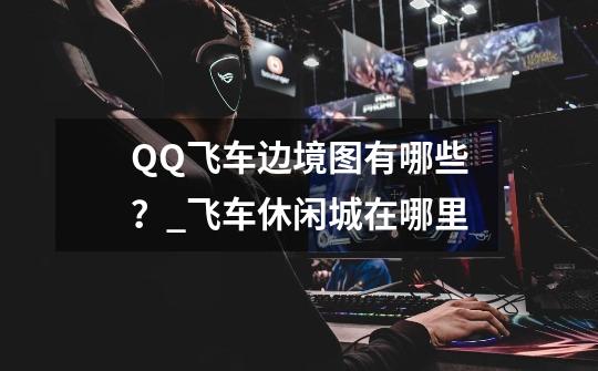 QQ飞车边境图有哪些？_飞车休闲城在哪里-第1张-游戏相关-尔合网