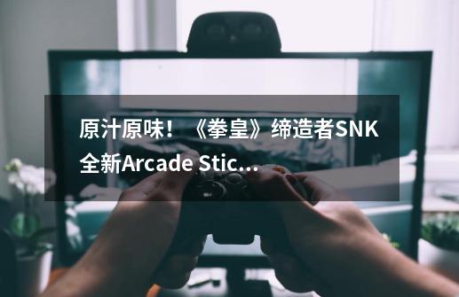 原汁原味！《拳皇》缔造者SNK全新Arcade Stick Pro摇杆开箱测评-第1张-游戏相关-尔合网