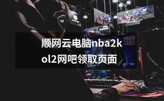 顺网云电脑nba2kol2网吧领取页面-第1张-游戏相关-尔合网