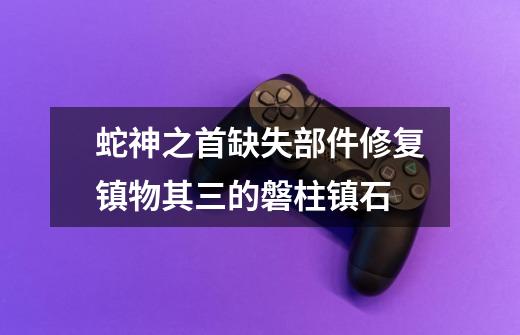 蛇神之首缺失部件修复镇物其三的磐柱镇石-第1张-游戏相关-尔合网