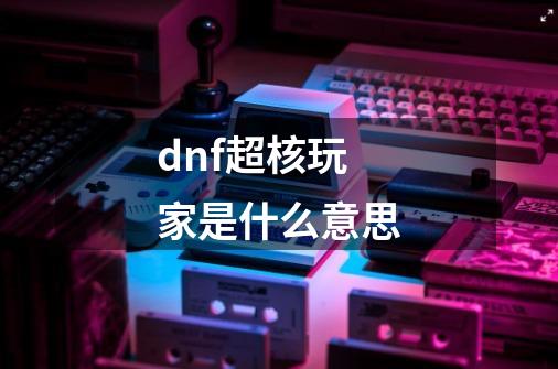 dnf超核玩家是什么意思-第1张-游戏相关-尔合网